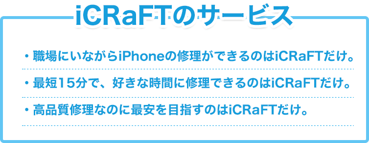 icraftのサービス職場にいながらIPHONEの修理ができるのはICRAFTだけ
最短15分で、好きな時間に修理できるのはICRAFTだけ、高品質修理なのに最安を目指すのはICRAFTだけ